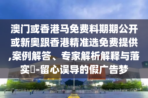 澳门或香港马免费料期期公开或新奥跟香港精准选免费提供,案例解答、专家解析解释与落实​-留心误导的假广告梦