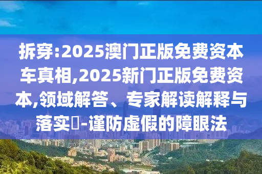 拆穿:2025澳门正版免费资本车真相,2025新门正版免费资本,领域解答、专家解读解释与落实-谨防虚假的障眼法